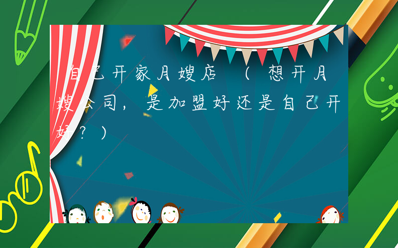 自己开家月嫂店 (想开月嫂公司,是加盟好还是自己开好？)